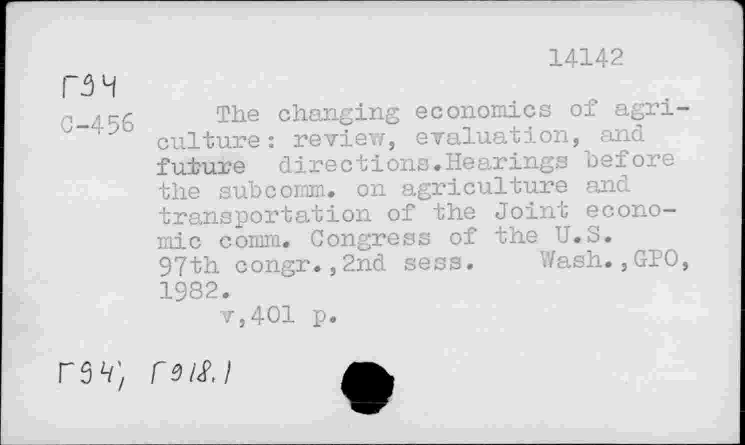 ﻿14142
MH
c	The changing economics of agri-
culture: review, evaluation, and future directions.Hearings before the subcomm, on agriculture and transportation of the Joint economic comm. Congress of the U.S.
97th congr.,2nd sess. Wash.,GPO, 1982.
v,401 p.
rsn; m/<pj